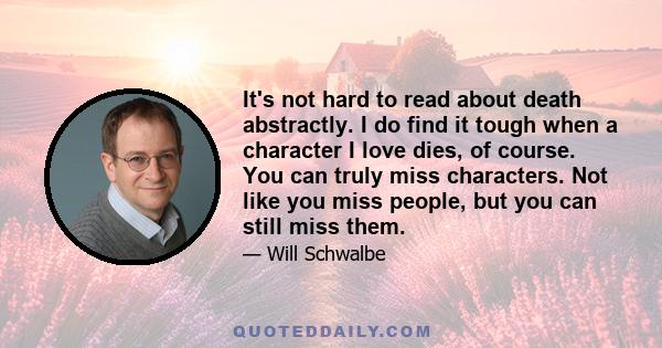 It's not hard to read about death abstractly. I do find it tough when a character I love dies, of course. You can truly miss characters. Not like you miss people, but you can still miss them.