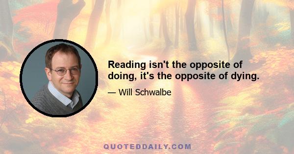 Reading isn't the opposite of doing, it's the opposite of dying.