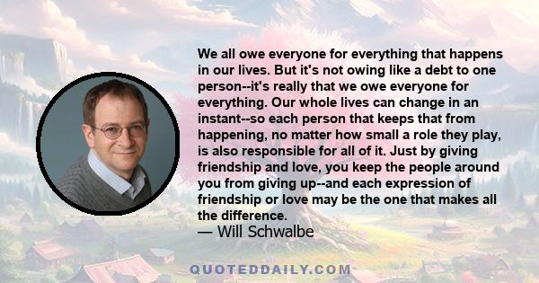 We all owe everyone for everything that happens in our lives. But it's not owing like a debt to one person--it's really that we owe everyone for everything. Our whole lives can change in an instant--so each person that