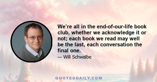 We’re all in the end-of-our-life book club, whether we acknowledge it or not; each book we read may well be the last, each conversation the final one.