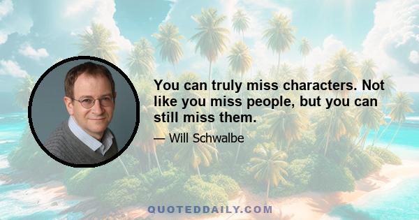 You can truly miss characters. Not like you miss people, but you can still miss them.