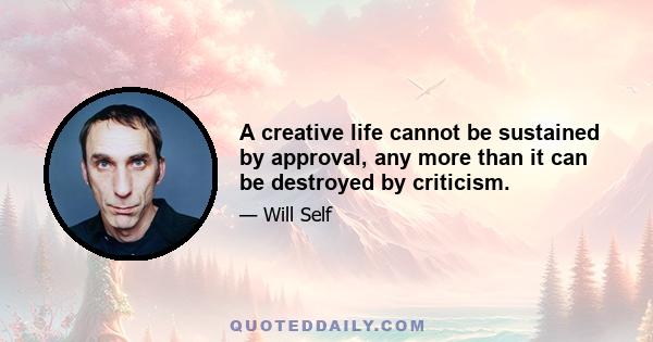 A creative life cannot be sustained by approval, any more than it can be destroyed by criticism.