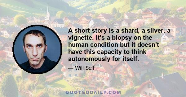 A short story is a shard, a sliver, a vignette. It's a biopsy on the human condition but it doesn't have this capacity to think autonomously for itself.