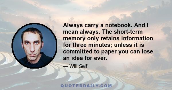 Always carry a notebook. And I mean always. The short-term memory only retains information for three minutes; unless it is committed to paper you can lose an idea for ever.