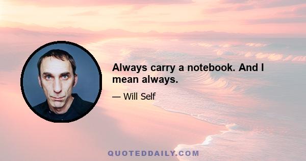 Always carry a notebook. And I mean always.