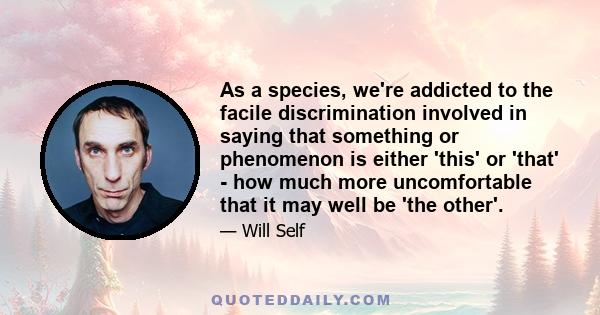 As a species, we're addicted to the facile discrimination involved in saying that something or phenomenon is either 'this' or 'that' - how much more uncomfortable that it may well be 'the other'.