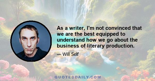 As a writer, I'm not convinced that we are the best equipped to understand how we go about the business of literary production.