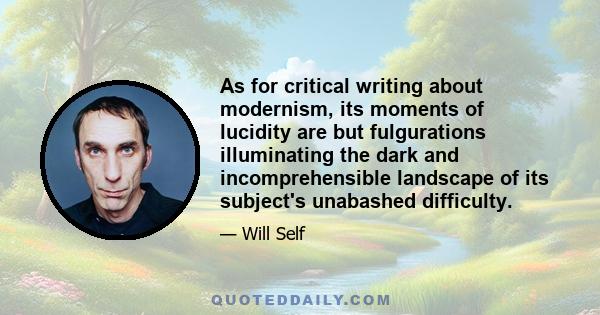 As for critical writing about modernism, its moments of lucidity are but fulgurations illuminating the dark and incomprehensible landscape of its subject's unabashed difficulty.