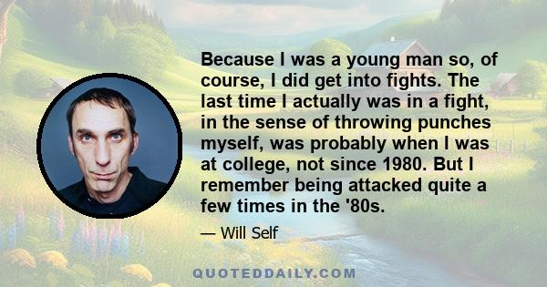 Because I was a young man so, of course, I did get into fights. The last time I actually was in a fight, in the sense of throwing punches myself, was probably when I was at college, not since 1980. But I remember being