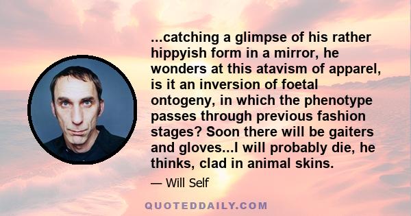 ...catching a glimpse of his rather hippyish form in a mirror, he wonders at this atavism of apparel, is it an inversion of foetal ontogeny, in which the phenotype passes through previous fashion stages? Soon there will 