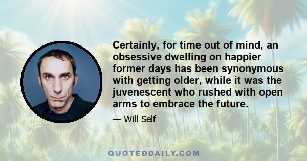 Certainly, for time out of mind, an obsessive dwelling on happier former days has been synonymous with getting older, while it was the juvenescent who rushed with open arms to embrace the future.