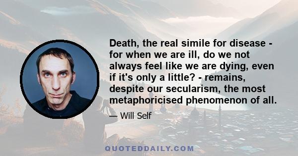 Death, the real simile for disease - for when we are ill, do we not always feel like we are dying, even if it's only a little? - remains, despite our secularism, the most metaphoricised phenomenon of all.