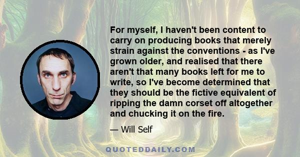 For myself, I haven't been content to carry on producing books that merely strain against the conventions - as I've grown older, and realised that there aren't that many books left for me to write, so I've become