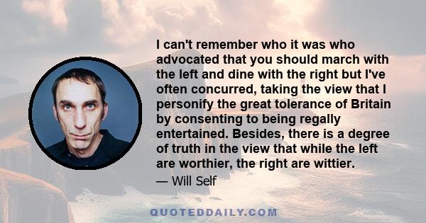 I can't remember who it was who advocated that you should march with the left and dine with the right but I've often concurred, taking the view that I personify the great tolerance of Britain by consenting to being