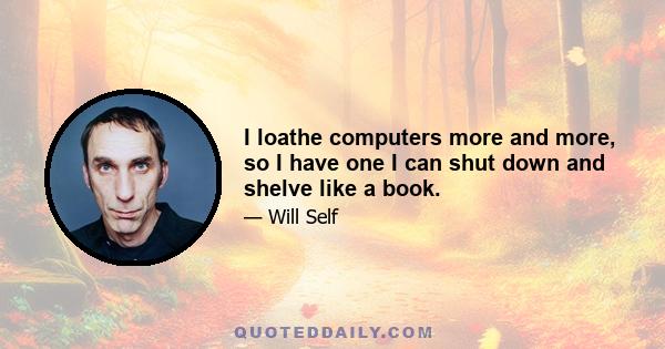 I loathe computers more and more, so I have one I can shut down and shelve like a book.