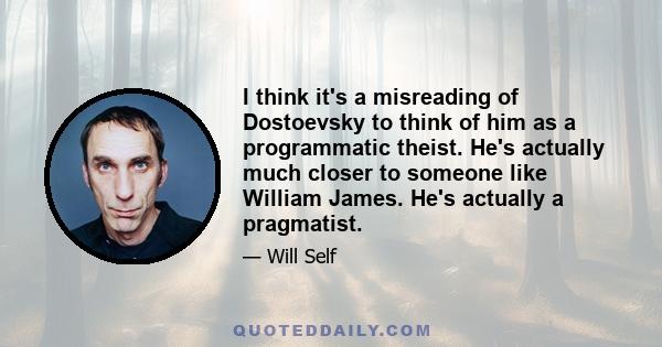 I think it's a misreading of Dostoevsky to think of him as a programmatic theist. He's actually much closer to someone like William James. He's actually a pragmatist.