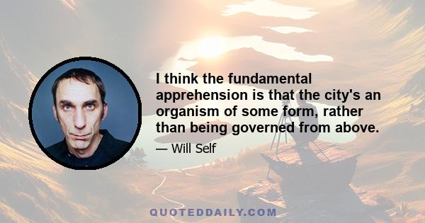 I think the fundamental apprehension is that the city's an organism of some form, rather than being governed from above.