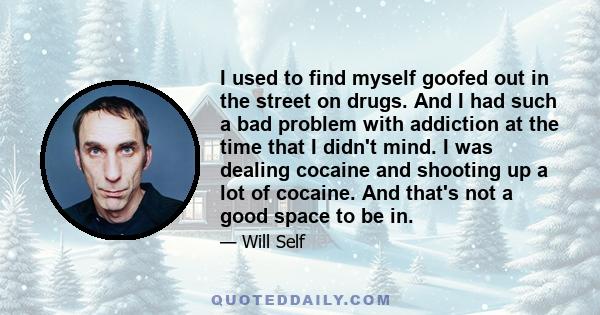 I used to find myself goofed out in the street on drugs. And I had such a bad problem with addiction at the time that I didn't mind. I was dealing cocaine and shooting up a lot of cocaine. And that's not a good space to 