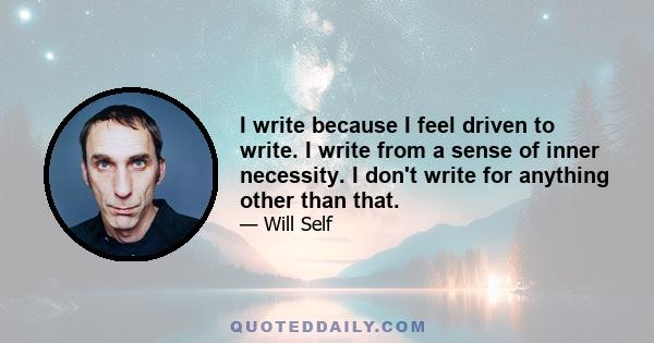 I write because I feel driven to write. I write from a sense of inner necessity. I don't write for anything other than that.