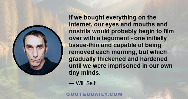 If we bought everything on the Internet, our eyes and mouths and nostrils would probably begin to film over with a tegument - one initially tissue-thin and capable of being removed each morning, but which gradually