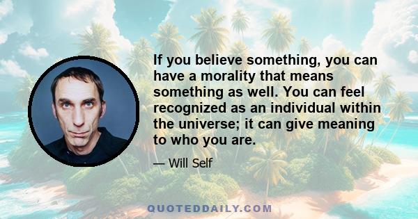 If you believe something, you can have a morality that means something as well. You can feel recognized as an individual within the universe; it can give meaning to who you are.