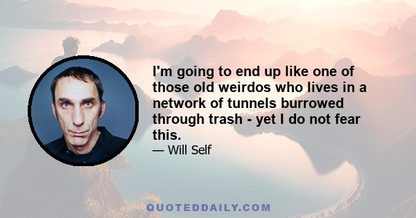 I'm going to end up like one of those old weirdos who lives in a network of tunnels burrowed through trash - yet I do not fear this.