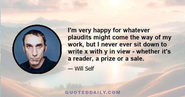 I'm very happy for whatever plaudits might come the way of my work, but I never ever sit down to write x with y in view - whether it's a reader, a prize or a sale.