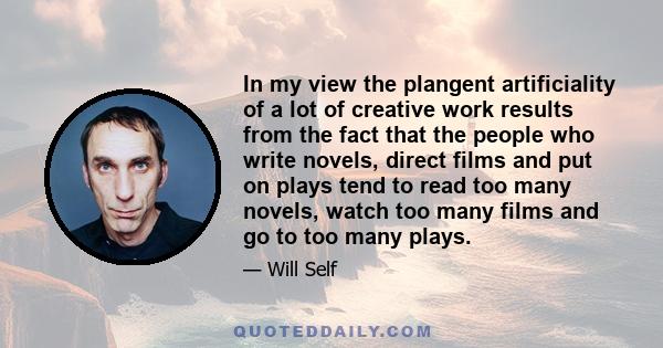 In my view the plangent artificiality of a lot of creative work results from the fact that the people who write novels, direct films and put on plays tend to read too many novels, watch too many films and go to too many 