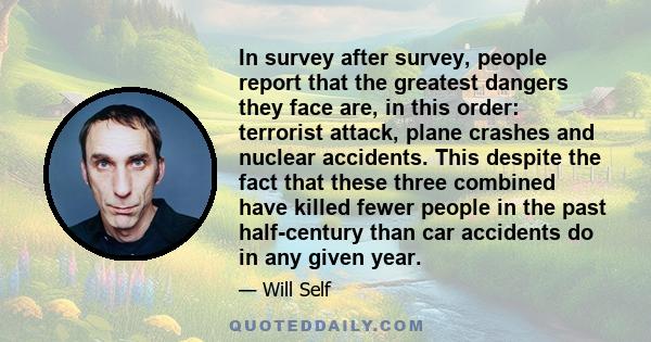 In survey after survey, people report that the greatest dangers they face are, in this order: terrorist attack, plane crashes and nuclear accidents. This despite the fact that these three combined have killed fewer