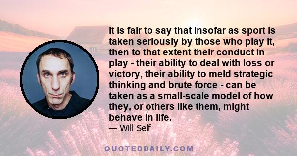 It is fair to say that insofar as sport is taken seriously by those who play it, then to that extent their conduct in play - their ability to deal with loss or victory, their ability to meld strategic thinking and brute 