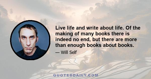 Live life and write about life. Of the making of many books there is indeed no end, but there are more than enough books about books.