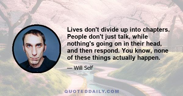 Lives don't divide up into chapters. People don't just talk, while nothing's going on in their head, and then respond. You know, none of these things actually happen.