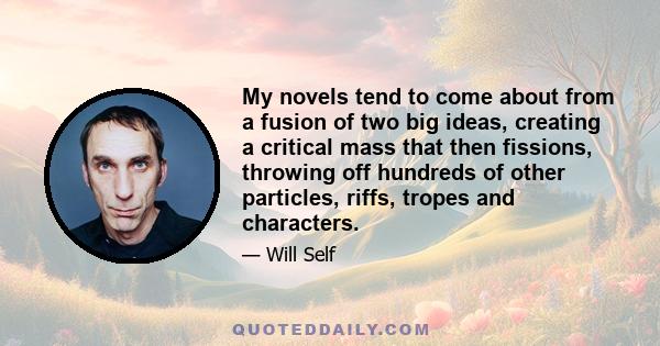 My novels tend to come about from a fusion of two big ideas, creating a critical mass that then fissions, throwing off hundreds of other particles, riffs, tropes and characters.