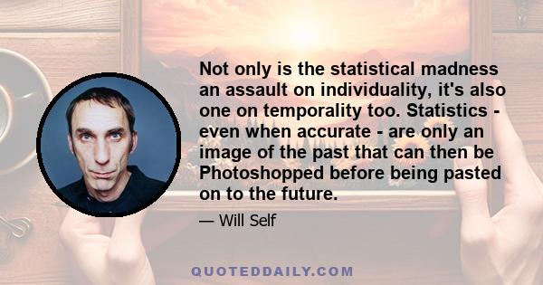 Not only is the statistical madness an assault on individuality, it's also one on temporality too. Statistics - even when accurate - are only an image of the past that can then be Photoshopped before being pasted on to