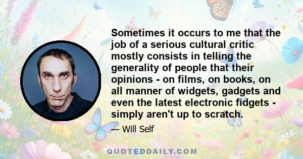 Sometimes it occurs to me that the job of a serious cultural critic mostly consists in telling the generality of people that their opinions - on films, on books, on all manner of widgets, gadgets and even the latest