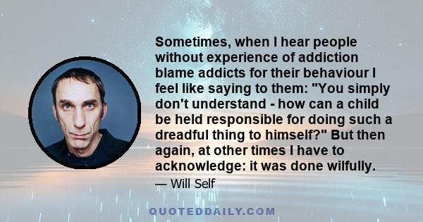 Sometimes, when I hear people without experience of addiction blame addicts for their behaviour I feel like saying to them: You simply don't understand - how can a child be held responsible for doing such a dreadful