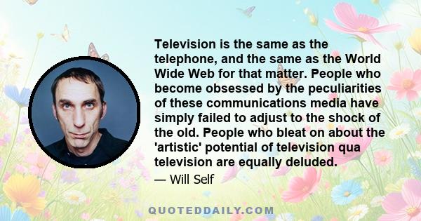 Television is the same as the telephone, and the same as the World Wide Web for that matter. People who become obsessed by the peculiarities of these communications media have simply failed to adjust to the shock of the 