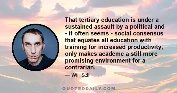 That tertiary education is under a sustained assault by a political and - it often seems - social consensus that equates all education with training for increased productivity, only makes academe a still more promising