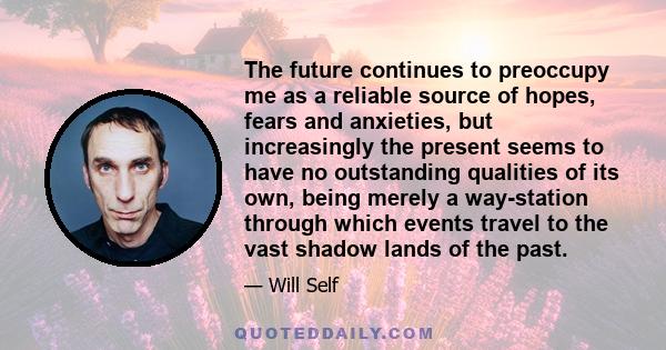 The future continues to preoccupy me as a reliable source of hopes, fears and anxieties, but increasingly the present seems to have no outstanding qualities of its own, being merely a way-station through which events