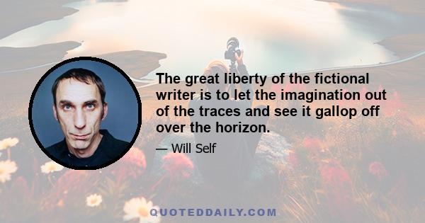 The great liberty of the fictional writer is to let the imagination out of the traces and see it gallop off over the horizon.