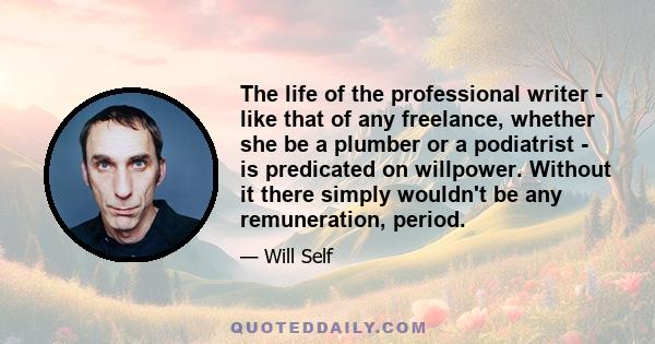 The life of the professional writer - like that of any freelance, whether she be a plumber or a podiatrist - is predicated on willpower. Without it there simply wouldn't be any remuneration, period.