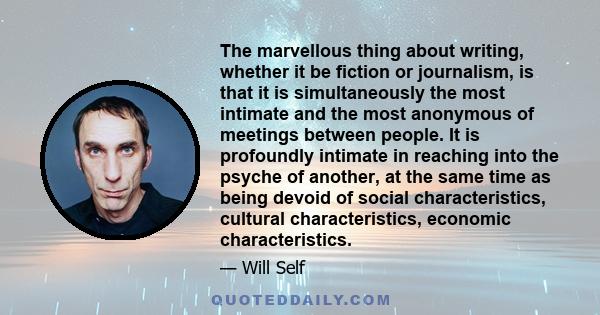 The marvellous thing about writing, whether it be fiction or journalism, is that it is simultaneously the most intimate and the most anonymous of meetings between people. It is profoundly intimate in reaching into the