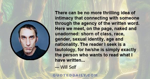 There can be no more thrilling idea of intimacy that connecting with someone through the agency of the written word. Here we meet, on the page, naked and unadorned: shorn of class, race, gender, sexual identity, age and 