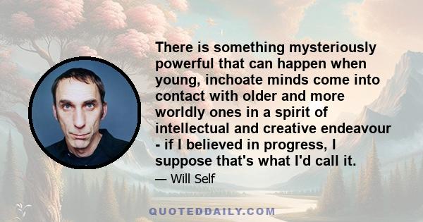 There is something mysteriously powerful that can happen when young, inchoate minds come into contact with older and more worldly ones in a spirit of intellectual and creative endeavour - if I believed in progress, I