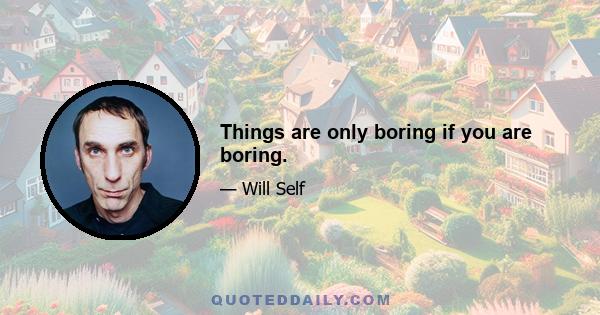 Things are only boring if you are boring.