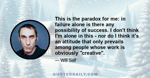 This is the paradox for me: in failure alone is there any possibility of success. I don't think I'm alone in this - nor do I think it's an attitude that only prevails among people whose work is obviously creative.