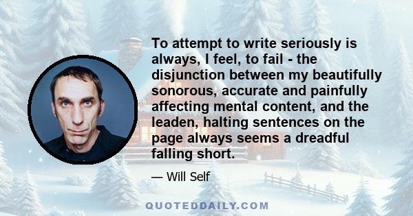 To attempt to write seriously is always, I feel, to fail - the disjunction between my beautifully sonorous, accurate and painfully affecting mental content, and the leaden, halting sentences on the page always seems a