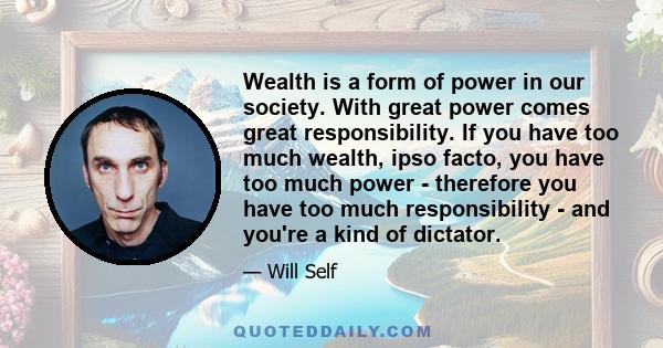 Wealth is a form of power in our society. With great power comes great responsibility. If you have too much wealth, ipso facto, you have too much power - therefore you have too much responsibility - and you're a kind of 