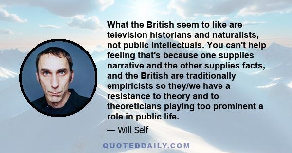 What the British seem to like are television historians and naturalists, not public intellectuals. You can't help feeling that's because one supplies narrative and the other supplies facts, and the British are