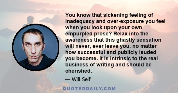 You know that sickening feeling of inadequacy and over-exposure you feel when you look upon your own empurpled prose? Relax into the awareness that this ghastly sensation will never, ever leave you, no matter how